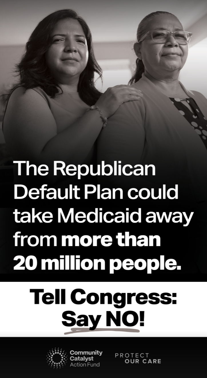 Two women stand together in a serious pose, with one resting her hand on the other’s shoulder, against a background of bold text that reads, “The Republican Default Plan could take Medicaid away from more than 20 million people. Tell Congress: Say NO!” Below are logos for Community Catalyst Action Fund and Protect Our Care.